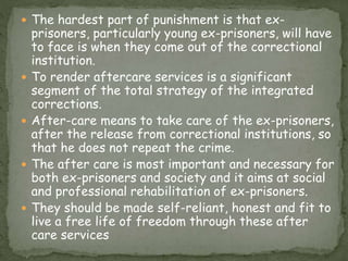  The hardest part of punishment is that ex-
prisoners, particularly young ex-prisoners, will have
to face is when they come out of the correctional
institution.
 To render aftercare services is a significant
segment of the total strategy of the integrated
corrections.
 After-care means to take care of the ex-prisoners,
after the release from correctional institutions, so
that he does not repeat the crime.
 The after care is most important and necessary for
both ex-prisoners and society and it aims at social
and professional rehabilitation of ex-prisoners.
 They should be made self-reliant, honest and fit to
live a free life of freedom through these after
care services
 