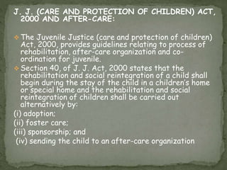 J. J. (CARE AND PROTECTION OF CHILDREN) ACT,
2000 AND AFTER-CARE:
 The Juvenile Justice (care and protection of children)
Act, 2000, provides guidelines relating to process of
rehabilitation, after-care organization and co-
ordination for juvenile.
 Section 40, of J. J. Act, 2000 states that the
rehabilitation and social reintegration of a child shall
begin during the stay of the child in a children’s home
or special home and the rehabilitation and social
reintegration of children shall be carried out
alternatively by:
(i) adoption;
(ii) foster care;
(iii) sponsorship; and
(iv) sending the child to an after-care organization
 