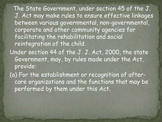 The State Government, under section 45 of the J.
J. Act may make rules to ensure effective linkages
between various governmental, non-governmental,
corporate and other community agencies for
facilitating the rehabilitation and social
reintegration of the child.
Under section 44 of the J. J. Act, 2000, the state
Government, may, by rules made under the Act,
provide:
(a) For the establishment or recognition of after-
care organizations and the functions that may be
performed by them under this Act.
 