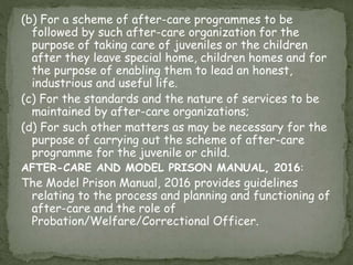 (b) For a scheme of after-care programmes to be
followed by such after-care organization for the
purpose of taking care of juveniles or the children
after they leave special home, children homes and for
the purpose of enabling them to lead an honest,
industrious and useful life.
(c) For the standards and the nature of services to be
maintained by after-care organizations;
(d) For such other matters as may be necessary for the
purpose of carrying out the scheme of after-care
programme for the juvenile or child.
AFTER-CARE AND MODEL PRISON MANUAL, 2016:
The Model Prison Manual, 2016 provides guidelines
relating to the process and planning and functioning of
after-care and the role of
Probation/Welfare/Correctional Officer.
 