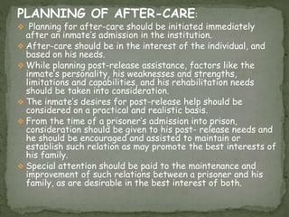 PLANNING OF AFTER-CARE:
 Planning for after-care should be initiated immediately
after an inmate’s admission in the institution.
 After-care should be in the interest of the individual, and
based on his needs.
 While planning post-release assistance, factors like the
inmate’s personality, his weaknesses and strengths,
limitations and capabilities, and his rehabilitation needs
should be taken into consideration.
 The inmate’s desires for post-release help should be
considered on a practical and realistic basis.
 From the time of a prisoner’s admission into prison,
consideration should be given to his post- release needs and
he should be encouraged and assisted to maintain or
establish such relation as may promote the best interests of
his family.
 Special attention should be paid to the maintenance and
improvement of such relations between a prisoner and his
family, as are desirable in the best interest of both.
 