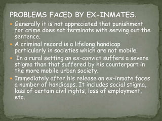  Generally it is not appreciated that punishment
for crime does not terminate with serving out the
sentence.
 A criminal record is a lifelong handicap
particularly in societies which are not mobile.
 In a rural setting an ex-convict suffers a severe
stigma than that suffered by his counterpart in
the more mobile urban society.
 Immediately after his release an ex-inmate faces
a number of handicaps. It includes social stigma,
loss of certain civil rights, loss of employment,
etc.
 