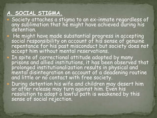 A. SOCIAL STIGMA.
 Society attaches a stigma to an ex-inmate regardless of
any sublimation that he might have achieved during his
detention.
 He might have made substantial progress in accepting
social responsibility on account of his sense of genuine
repentance for his past misconduct but society does not
accept him without mental reservations.
 In spite of correctional attitude adopted by many
prisons and allied institutions, it has been observed that
prolonged institutionalization results in physical and
mental disintegration on account of a deadening routine
and little or no contact with free society.
 During detention his wife and children may desert him
or after release may turn against him. Even his
resolution to adopt a lawful path is weakened by this
sense of social rejection.
 