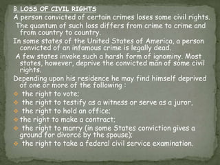 B. LOSS OF CIVIL RIGHTS
A person convicted of certain crimes loses some civil rights.
The quantum of such loss differs from crime to crime and
from country to country.
In some states of the United States of America, a person
convicted of an infamous crime is legally dead.
A few states invoke such a harsh form of ignominy. Most
states, however, deprive the convicted man of some civil
rights.
Depending upon his residence he may find himself deprived
of one or more of the following :
 the right to vote;
 the right to testify as a witness or serve as a juror,
 the right to hold an office;
 the right to make a contract;
 the right to marry (in some States conviction gives a
ground for divorce by the spouse);
 the right to take a federal civil service examination.
 