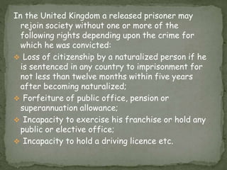 In the United Kingdom a released prisoner may
rejoin society without one or more of the
following rights depending upon the crime for
which he was convicted:
 Loss of citizenship by a naturalized person if he
is sentenced in any country to imprisonment for
not less than twelve months within five years
after becoming naturalized;
 Forfeiture of public office, pension or
superannuation allowance;
 Incapacity to exercise his franchise or hold any
public or elective office;
 Incapacity to hold a driving licence etc.
 