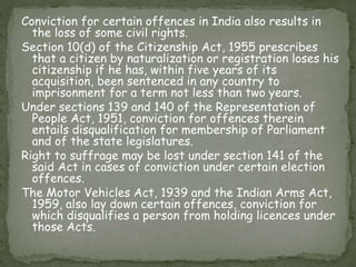 Conviction for certain offences in India also results in
the loss of some civil rights.
Section 10(d) of the Citizenship Act, 1955 prescribes
that a citizen by naturalization or registration loses his
citizenship if he has, within five years of its
acquisition, been sentenced in any country to
imprisonment for a term not less than two years.
Under sections 139 and 140 of the Representation of
People Act, 1951, conviction for offences therein
entails disqualification for membership of Parliament
and of the state legislatures.
Right to suffrage may be lost under section 141 of the
said Act in cases of conviction under certain election
offences.
The Motor Vehicles Act, 1939 and the Indian Arms Act,
1959, also lay down certain offences, conviction for
which disqualifies a person from holding licences under
those Acts.
 