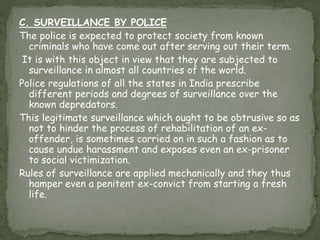 C. SURVEILLANCE BY POLICE
The police is expected to protect society from known
criminals who have come out after serving out their term.
It is with this object in view that they are subjected to
surveillance in almost all countries of the world.
Police regulations of all the states in India prescribe
different periods and degrees of surveillance over the
known depredators.
This legitimate surveillance which ought to be obtrusive so as
not to hinder the process of rehabilitation of an ex-
offender, is sometimes carried on in such a fashion as to
cause undue harassment and exposes even an ex-prisoner
to social victimization.
Rules of surveillance are applied mechanically and they thus
hamper even a penitent ex-convict from starting a fresh
life.
 