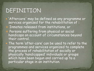  ‘Aftercare' may be defined as any programme or
services organized for the rehabilitation of :
 Inmates released from institutions, or
 Persons suffering from physical or social
handicaps on account of circumstances beyond
their control.
 The term ‘after-care’ can be used to refer to the
programmes and services organized to complete
the process of rehabilitation of socially or
physically ‘handicapped’ individuals or groups
which have been begun and carried up to a
particular stage in an institution.
 