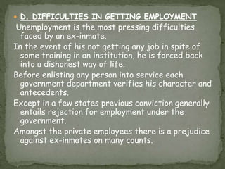  D. DIFFICULTIES IN GETTING EMPLOYMENT
Unemployment is the most pressing difficulties
faced by an ex-inmate.
In the event of his not getting any job in spite of
some training in an institution, he is forced back
into a dishonest way of life.
Before enlisting any person into service each
government department verifies his character and
antecedents.
Except in a few states previous conviction generally
entails rejection for employment under the
government.
Amongst the private employees there is a prejudice
against ex-inmates on many counts.
 