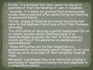  Firstly, it is believed that they cannot be placed in
positions of trust like handling of cash or valuables.
 Secondly, it is taken for granted that prison system
breaks down a man and often spoils him by not insisting
on good work habits.
 Thirdly, stigma of being an ex-convict may bring bad
name to the employers which may affect their business
adversely.
 The difficulties of securing a gainful employment for an
ex-inmate become almost insurmountable in an
underdeveloped economy like that of India where a
sizable portion of the population is unemployed and
underemployed.
 These difficulties are further magnified in a
predominantly rural economy where villagers do not give
them any work on account of their antipathy towards
them.
 Moreover, a prolonged stay in an institution creates a
psychology of dependence making him less adaptable in
a comparative market.
 