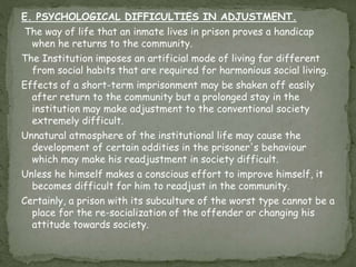 E. PSYCHOLOGICAL DIFFICULTIES IN ADJUSTMENT.
The way of life that an inmate lives in prison proves a handicap
when he returns to the community.
The Institution imposes an artificial mode of living far different
from social habits that are required for harmonious social living.
Effects of a short-term imprisonment may be shaken off easily
after return to the community but a prolonged stay in the
institution may make adjustment to the conventional society
extremely difficult.
Unnatural atmosphere of the institutional life may cause the
development of certain oddities in the prisoner's behaviour
which may make his readjustment in society difficult.
Unless he himself makes a conscious effort to improve himself, it
becomes difficult for him to readjust in the community.
Certainly, a prison with its subculture of the worst type cannot be a
place for the re-socialization of the offender or changing his
attitude towards society.
 