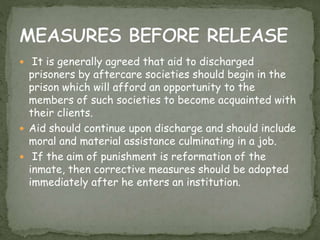  It is generally agreed that aid to discharged
prisoners by aftercare societies should begin in the
prison which will afford an opportunity to the
members of such societies to become acquainted with
their clients.
 Aid should continue upon discharge and should include
moral and material assistance culminating in a job.
 If the aim of punishment is reformation of the
inmate, then corrective measures should be adopted
immediately after he enters an institution.
 