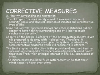 A. Healthy surrounding and recreation
The old type of prisons merely aimed at maximum degree of
security, social and physical isolation of inmates and a restrictive
type of life.
Some old Borstals, approved schools and other institutions did not
appear to have healthy surroundings and still laid too much
emphasis on security.
In spite of the known ill-effects of the prison system society is yet
not prepared to do away with it altogether. Therefore, it
becomes essential to improve upon the system by introducing
some corrective measures which will reduce its ill-effects.
The first step in this direction is the provision of neat and healthy
surroundings equipped with modern amenities which would divert
their mind from their principal interest in life, i.e., commission of
crime.
The leisure hours should be filled with recreation so that their
minds cease to hover over crime.
 