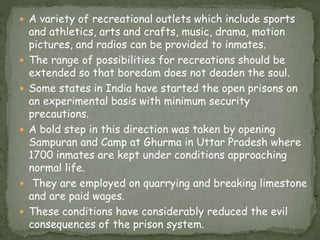  A variety of recreational outlets which include sports
and athletics, arts and crafts, music, drama, motion
pictures, and radios can be provided to inmates.
 The range of possibilities for recreations should be
extended so that boredom does not deaden the soul.
 Some states in India have started the open prisons on
an experimental basis with minimum security
precautions.
 A bold step in this direction was taken by opening
Sampuran and Camp at Ghurma in Uttar Pradesh where
1700 inmates are kept under conditions approaching
normal life.
 They are employed on quarrying and breaking limestone
and are paid wages.
 These conditions have considerably reduced the evil
consequences of the prison system.
 