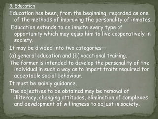 B. Education
Education has been, from the beginning, regarded as one
of the methods of improving the personality of inmates.
Education extends to an inmate every type of
opportunity which may equip him to live cooperatively in
society.
It may be divided into two categories—
(a) general education and (b) vocational training.
The former is intended to develop the personality of the
individual in such a way as to impart traits required for
acceptable social behaviour.
It must be mainly guidance.
The objectives to be obtained may be removal of
illiteracy, changing attitudes, elimination of complexes
and development of willingness to adjust in society.
 