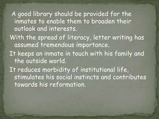 A good library should be provided for the
inmates to enable them to broaden their
outlook and interests.
With the spread of literacy, letter writing has
assumed tremendous importance.
It keeps an inmate in touch with his family and
the outside world.
It reduces morbidity of institutional life,
stimulates his social instincts and contributes
towards his reformation.
 
