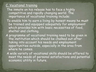 C. Vocational training
The inmate on his release has to face a highly
competitive and rapidly changing world. The
importance of vocational training include:
To enable him to earn a living by honest means he must
be trained and equipped adequately for employment
which provides him with basic necessities of food,
shelter and clothing.
A programme of vocational training need to be given in
the institution which should be chalked out after
taking into account his needs and employment
opportunities outside, especially in the area from
where he comes.
A wide variety of vocational skills should be offered to
meet the needs of personal satisfactions and potential
economic utility in future.
 