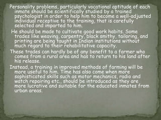 Personality problems, particularly vocational aptitude of each
inmate should be scientifically studied by a trained
psychologist in order to help him to become a well-adjusted
individual receptive to the training, that is carefully
selected and imparted to him.
He should be made to cultivate good work habits. Some
trades like weaving, carpentry, black smithy, tailoring, and
printing are being taught in Indian institutions without
much regard to their rehabilitative capacity.
These trades can hardly be of any benefit to a farmer who
comes from a rural area and has to return to his land after
his release.
Instead, a training in improved methods of farming will be
more useful to him. Time has also come when more
sophisticated skills such as motor mechanics, radio and
watch repairing etc., should be introduced as they are
more lucrative and suitable for the educated inmates from
urban areas.
 