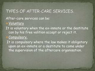 After-care services can be:
Voluntary
It is voluntary when the ex-inmate or the destitute
can by his free volition accept or reject it.
Compulsory.
It is compulsory where the law makes it obligatory
upon an ex-inmate or a destitute to come under
the supervision of the aftercare organisation.
 