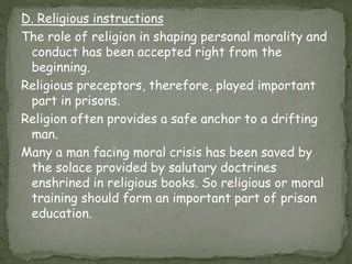 D. Religious instructions
The role of religion in shaping personal morality and
conduct has been accepted right from the
beginning.
Religious preceptors, therefore, played important
part in prisons.
Religion often provides a safe anchor to a drifting
man.
Many a man facing moral crisis has been saved by
the solace provided by salutary doctrines
enshrined in religious books. So religious or moral
training should form an important part of prison
education.
 