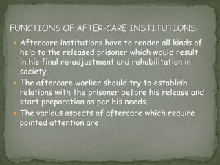  Aftercare institutions have to render all kinds of
help to the released prisoner which would result
in his final re-adjustment and rehabilitation in
society.
 The aftercare worker should try to establish
relations with the prisoner before his release and
start preparation as per his needs.
 The various aspects of aftercare which require
pointed attention are :
 