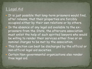  It is just possible that long-term prisoners would find,
after release, that their properties are forcibly
occupied either by their own relations or by others.
 In the absence of any legal aid available to the ex-
prisoners from the State, the aftercare association
must enlist the help of such spirited lawyers who would
be willing to render their services either free or on
nominal charges to be met by the association.
 This function can best be discharged by the official or
non-official legal aid societies.
 Certain Non-governmental organizations also render
free legal aid.
 