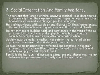 The concept that 'once a criminal always a criminal' is so deep seated
in our society that the ex-prisoner never hopes to regain his status,
howsoever reformed and changed person he may be.
He is always viewed with suspicion and distrust. In the circumstances,
the work of the aftercare agent becomes all the more difficult.
He not only has to build up faith and confidence in the mind of the ex-
prisoner for correctional philosophy, but also has to educate
society to accept him with sympathy and consideration.
Society must be made to realise that outright rejection of an ex-
prisoner is detrimental to its larger interests.
In case the ex-prisoner is not reformed and absorbed in the main-
stream of society, he will be compelled to lead a criminal life and
society will pay for his depredations.
Family is the basic unit of our social structure and, therefore, the link
between the prisoner and his family should be maintained.
 