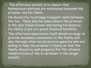  The aftercare worker is to ensure that
harmonious relations are maintained between the
prisoner and his family.
 He should try to arrange frequent visits between
the two. There may be cases where the prisoner
is the sole bread-winner and during his absence
his family is put in a great financial hardship.
 The aftercare association itself should arrange to
provide necessary assistance to the family and
also through other social service agencies who are
willing to help the prisoner's family so that the
family should be well prepared for the ultimate
rehabilitation of the ex-prisoner in the larger
society.
 