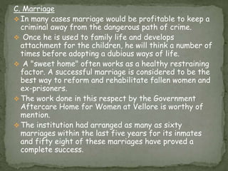 C. Marriage
 In many cases marriage would be profitable to keep a
criminal away from the dangerous path of crime.
 Once he is used to family life and develops
attachment for the children, he will think a number of
times before adopting a dubious ways of life.
 A "sweet home" often works as a healthy restraining
factor. A successful marriage is considered to be the
best way to reform and rehabilitate fallen women and
ex-prisoners.
 The work done in this respect by the Government
Aftercare Home for Women at Vellore is worthy of
mention.
 The institution had arranged as many as sixty
marriages within the last five years for its inmates
and fifty eight of these marriages have proved a
complete success.
 