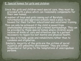 E. Special homes for girls and children
Since the girls and children need special care, they must be
provided with a place which can reasonably compensate for
their own homes.
A number of boys and girls coming out of Borstals,
reformatories and approved schools need a place to be
housed for their further educational and vocational training.
This can only be achieved if the child is saved from
unwholesome atmosphere and criminal surroundings. This can
be provided by these special homes where children would
receive all kinds of care and attention due to a patient
necessary to regain his lost mental and physical health.
The idea is to help, guide and rehabilitate rather than to
condemn and stigmatize.
Similarly, majority of the girls are the victims of social
injustice and unhealthy environment. They are either
misguided or fell prey to the temptations of unscrupulous
persons.
 
