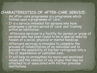 An ‘after-care programme is a programme which
follows upon a programme of ‘care’.
 It is a service intended for persons who have
undergone a certain period of ‘care’ and ‘training’
within an institution.
 Aftercare services is a facility for person or group of
persons who has been found to be in special need by
reason of a social, physical or mental handicap.
 Aftercare services is intended to complete the
process of rehabilitation of an individual and to
prevent the possibility of his/her retrogress into a
life of dependence or custodial care.
 It will help to strengthen his moral and emotional
values and the removal of any stigma that may be
attached to or associated with his/her previous
institutions.
 