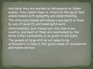  And once they are marked as delinquents or fallen
women, they cannot hope to return to the social fold
unless helped with sympathy and understanding.
 The aftercare homes will infuse a new spirit in them
by way of security and meaningful work.
 Unfortunately, such homes are very few in our
country, and most of them are maintained by the
state either exclusively or on grant-in-aid basis.
 The people at large still do not seem to be
enthusiastic to help in this great cause of reclamation
and human service.
 