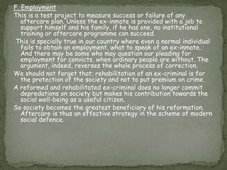 F. Employment
This is a test project to measure success or failure of any
aftercare plan. Unless the ex-inmate is provided with a job to
support himself and his family, if he has one, no institutional
training or aftercare programme can succeed.
This is specially true in our country where even a normal individual
fails to obtain an employment, what to speak of an ex-inmate.
And there may be some who may question our pleading for
employment for convicts, when ordinary people are without. The
argument, indeed, reverses the whole process of correction.
We should not forget that; rehabilitation of an ex-criminal is for
the protection of the society and not to put premium on crime.
A reformed and rehabilitated ex-criminal does no longer commit
depredations on society but makes his contribution towards the
social well-being as a useful citizen.
So society becomes the greatest beneficiary of his reformation.
Aftercare is thus an effective strategy in the scheme of modern
social defence.
 