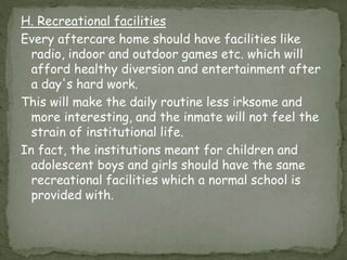 H. Recreational facilities
Every aftercare home should have facilities like
radio, indoor and outdoor games etc. which will
afford healthy diversion and entertainment after
a day's hard work.
This will make the daily routine less irksome and
more interesting, and the inmate will not feel the
strain of institutional life.
In fact, the institutions meant for children and
adolescent boys and girls should have the same
recreational facilities which a normal school is
provided with.
 