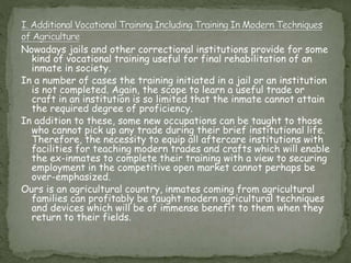 Nowadays jails and other correctional institutions provide for some
kind of vocational training useful for final rehabilitation of an
inmate in society.
In a number of cases the training initiated in a jail or an institution
is not completed. Again, the scope to learn a useful trade or
craft in an institution is so limited that the inmate cannot attain
the required degree of proficiency.
In addition to these, some new occupations can be taught to those
who cannot pick up any trade during their brief institutional life.
Therefore, the necessity to equip all aftercare institutions with
facilities for teaching modern trades and crafts which will enable
the ex-inmates to complete their training with a view to securing
employment in the competitive open market cannot perhaps be
over-emphasized.
Ours is an agricultural country, inmates coming from agricultural
families can profitably be taught modern agricultural techniques
and devices which will be of immense benefit to them when they
return to their fields.
 