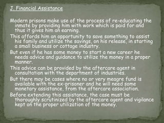 J. Financial Assistance
Modern prisons make use of the process of re-educating the
inmate by providing him with work which is paid for and
thus it gives him an earning.
This affords him an opportunity to save something to assist
his family and utilize the savings, on his release, in starting
a small business or cottage industry.
But even if he has some money to start a new career he
needs advice and guidance to utilize the money in a proper
manner.
This advice can be provided by the aftercare agent in
consultation with the department of industries.
But there may be cases where no or very meagre fund is
available with the ex-prisoner and he will need some
monetary assistance, from the aftercare association.
Before extending this assistance, the case must be
thoroughly scrutinized by the aftercare agent and vigilance
kept on the proper utilization of the money.
 
