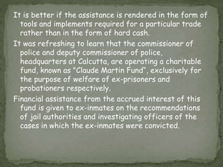 It is better if the assistance is rendered in the form of
tools and implements required for a particular trade
rather than in the form of hard cash.
It was refreshing to learn that the commissioner of
police and deputy commissioner of police,
headquarters at Calcutta, are operating a charitable
fund, known as "Claude Martin Fund“, exclusively for
the purpose of welfare of ex-prisoners and
probationers respectively.
Financial assistance from the accrued interest of this
fund is given to ex-inmates on the recommendations
of jail authorities and investigating officers of the
cases in which the ex-inmates were convicted.
 