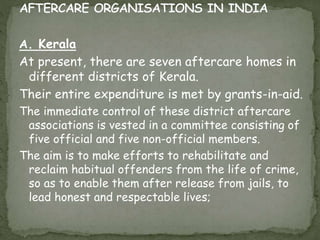 A. Kerala
At present, there are seven aftercare homes in
different districts of Kerala.
Their entire expenditure is met by grants-in-aid.
The immediate control of these district aftercare
associations is vested in a committee consisting of
five official and five non-official members.
The aim is to make efforts to rehabilitate and
reclaim habitual offenders from the life of crime,
so as to enable them after release from jails, to
lead honest and respectable lives;
 