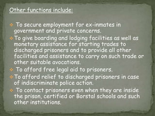 Other functions include:
 To secure employment for ex-inmates in
government and private concerns.
To give boarding and lodging facilities as well as
monetary assistance for starting trades to
discharged prisoners and to provide all other
facilities and assistance to carry on such trade or
other suitable avocations.
 To afford free legal aid to prisoners.
To afford relief to discharged prisoners in case
of indiscriminate police action.
 To contact prisoners even when they are inside
the prison, certified or Borstal schools and such
other institutions.
 