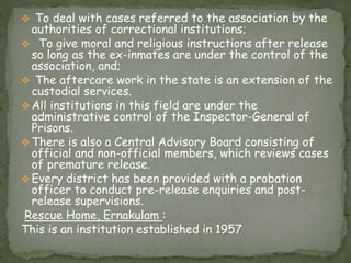  To deal with cases referred to the association by the
authorities of correctional institutions;
 To give moral and religious instructions after release
so long as the ex-inmates are under the control of the
association, and;
 The aftercare work in the state is an extension of the
custodial services.
 All institutions in this field are under the
administrative control of the Inspector-General of
Prisons.
 There is also a Central Advisory Board consisting of
official and non-official members, which reviews cases
of premature release.
 Every district has been provided with a probation
officer to conduct pre-release enquiries and post-
release supervisions.
Rescue Home, Ernakulam :
This is an institution established in 1957
 