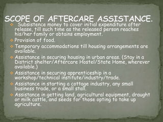  Subsistence money to cover initial expenditure after
release, till such time as the released person reaches
his/her family or obtains employment.
 Provision of food.
 Temporary accommodations till housing arrangements are
available.
 Assistance in securing housing in urban areas. (Stay in a
District shelter/Aftercare Hostel/State Home, wherever
available.)
 Assistance in securing apprenticeship in a
workshop/technical institute/industry/trade.
 Assistance in starting a cottage industry, any small
business trade, or a small stall.
 Assistance in getting land, agricultural equipment, draught
or milk cattle, and seeds for those opting to take up
agriculture.
 