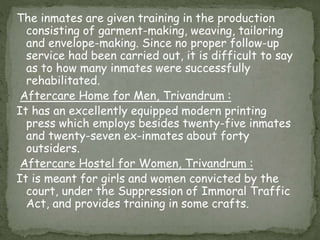 The inmates are given training in the production
consisting of garment-making, weaving, tailoring
and envelope-making. Since no proper follow-up
service had been carried out, it is difficult to say
as to how many inmates were successfully
rehabilitated.
Aftercare Home for Men, Trivandrum :
It has an excellently equipped modern printing
press which employs besides twenty-five inmates
and twenty-seven ex-inmates about forty
outsiders.
Aftercare Hostel for Women, Trivandrum :
It is meant for girls and women convicted by the
court, under the Suppression of Immoral Traffic
Act, and provides training in some crafts.
 