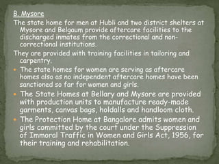 B. Mysore
The state home for men at Hubli and two district shelters at
Mysore and Belgaum provide aftercare facilities to the
discharged inmates from the correctional and non-
correctional institutions.
They are provided with training facilities in tailoring and
carpentry.
 The state homes for women are serving as aftercare
homes also as no independent aftercare homes have been
sanctioned so far for women and girls.
 The State Homes at Bellary and Mysore are provided
with production units to manufacture ready-made
garments, canvas bags, holdalls and handloom cloth.
 The Protection Home at Bangalore admits women and
girls committed by the court under the Suppression
of Immoral Traffic in Women and Girls Act, 1956, for
their training and rehabilitation.
 