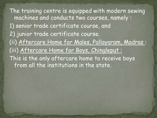 The training centre is equipped with modern sewing
machines and conducts two courses, namely :
1) senior trade certificate course, and
2) junior trade certificate course.
(ii) Aftercare Home for Males, Pallayaram, Madras :
(iii) Aftercare Home for Boys, Chingleput :
This is the only aftercare home to receive boys
from all the institutions in the state.
 