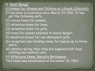 D. West Bengal
(i) Homes for Women and Children at Lillooah (Calcutta):
It has been in existence since March 23, 1961. It has
got the following units:
(1) rescue home for women,
(2) detention home for boys,
(3) detention home for girls,
(4) home for women exposed to moral danger,
5) industrial school for non-delinquent girls,
(6) reception cum-fondling home for babies up to three
years.
All inmates during their stay are supplied with food,
clothing and medical care.
(ii) Aftercare Home, Banjetia Berhampur :
This home was established on December 10, 1962.
 