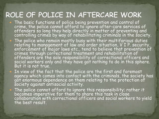  The basic functions of police being prevention and control of
crime, the police cannot afford to ignore after-care services of
offenders so long they help directly in matter of preventing and
controlling crimes by way of rehabilitating criminals in the society.
 The police who remain mostly busy with their multifarious duties
relating to management of law and order situation, V I P. security,
enforcement of major laws etc., tend to believe that prevention of
crimes through correctional treatment and rehabilitation of
offenders are the sole responsibility of correctional officers and
social workers only and they have got nothing to do in this sphere.
But it is not true.
 In view of the fact that the police are the first and foremost
agency which comes into contact with the criminals, the society has
got enormous dependence on them relating to the protection of
society against antisocial activity.
 The police cannot afford to ignore this responsibility; rather it
becomes imperative for them to share this task in close
collaboration with correctional officers and social workers to yield
the best result.
 