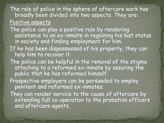 The role of police in the sphere of aftercare work has
broadly been divided into two aspects. They are:
Positive aspects
The police can play a positive role by rendering
assistance to an ex-inmate in regaining his lost status
in society and finding employment for him.
If he has been dispossessed of his property, they can
help him to recover it.
The police can be helpful in the removal of the stigma
attaching to a reformed ex-inmate by assuring the
public that he has reformed himself.
Prospective employers can be persuaded to employ
penitent and reformed ex-inmates.
They can render service to the cause of aftercare by
extending full co-operation to the probation officers
and aftercare agents.
 