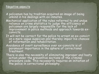 Negative aspects
A policeman has by tradition acquired an image of being
unkind in his dealings with ex-inmates.
Mechanical application of the rules referred to and undue
reliance on crime statistics to judge the efficiency of
policemen are largely responsible for the lack of
improvement in police methods and approach towards ex-
convicts.
It will not be correct for the police to arrest an ex-convict
on a mere vague suspicion and thereby impair his chances
of reformation and rehabilitation.
Avoidance of overt surveillance over ex-convicts is of
paramount importance in the sphere of correctional
treatment.
There is also the necessity of eliminating improper and hasty
action under the preventive sections of the criminal
procedure code. This necessarily requires an initiation of
the police in correctional philosophy.
 