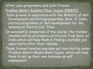 After-care programme and Delhi Prisons:
Pradhan Mantri Kaushal Vikas Yojana’ (PMKVY)
Delhi prisons in association with the Ministry of skill
Development and Entrepreneurship, Govt. of India,
started programme of skill development for the
inmates of Central Jail, Tihar.
On successful completion of the course, the trained
inmates will be provided a certificate from Govt. of
India which will help them in finding a suitable job
opportunity after their release.
These trained inmates may also get loan facility under
‘Pradhan Mantri Mudra Bank Yojana, which will help
them to set up their own business as self
employment.
 