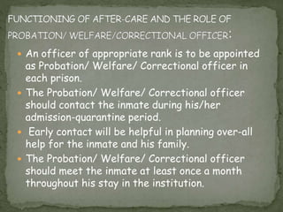  An officer of appropriate rank is to be appointed
as Probation/ Welfare/ Correctional officer in
each prison.
 The Probation/ Welfare/ Correctional officer
should contact the inmate during his/her
admission-quarantine period.
 Early contact will be helpful in planning over-all
help for the inmate and his family.
 The Probation/ Welfare/ Correctional officer
should meet the inmate at least once a month
throughout his stay in the institution.
 